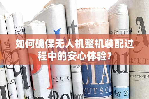 如何确保无人机整机装配过程中的安心体验？