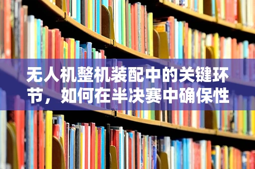 无人机整机装配中的关键环节，如何在半决赛中确保性能与安全？