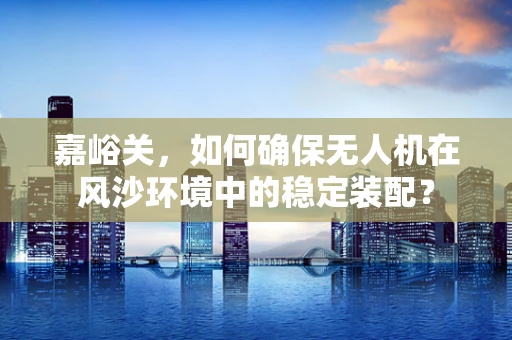 嘉峪关，如何确保无人机在风沙环境中的稳定装配？