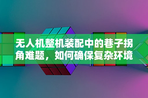 无人机整机装配中的巷子拐角难题，如何确保复杂环境下的精准对接？