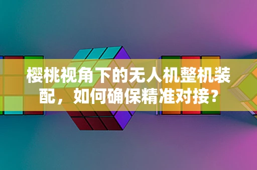 樱桃视角下的无人机整机装配，如何确保精准对接？