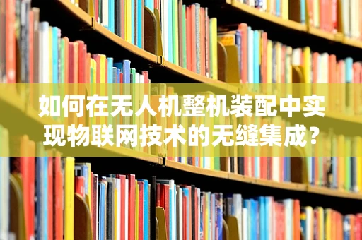 如何在无人机整机装配中实现物联网技术的无缝集成？