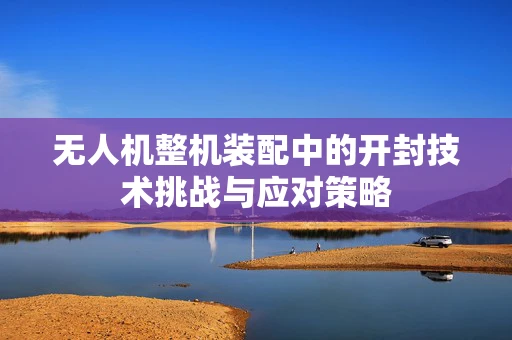无人机整机装配中的开封技术挑战与应对策略