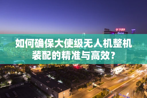 如何确保大使级无人机整机装配的精准与高效？