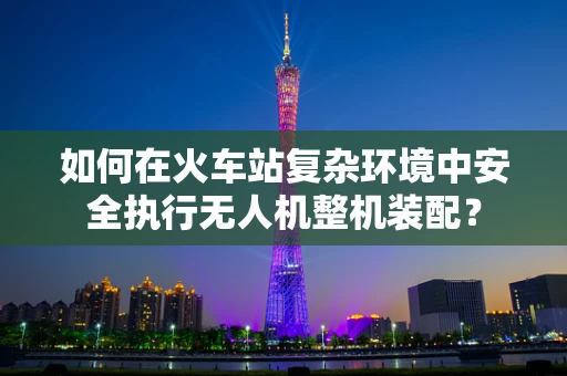 如何在火车站复杂环境中安全执行无人机整机装配？