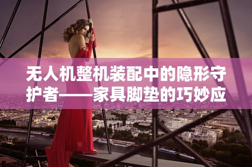 无人机整机装配中的隐形守护者——家具脚垫的巧妙应用