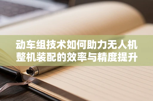 动车组技术如何助力无人机整机装配的效率与精度提升？