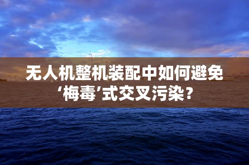 无人机整机装配中如何避免‘梅毒’式交叉污染？