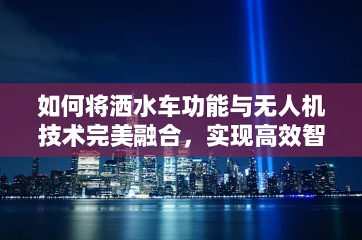 如何将洒水车功能与无人机技术完美融合，实现高效智能灌溉？
