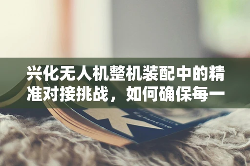 兴化无人机整机装配中的精准对接挑战，如何确保每一环节的无缝衔接？