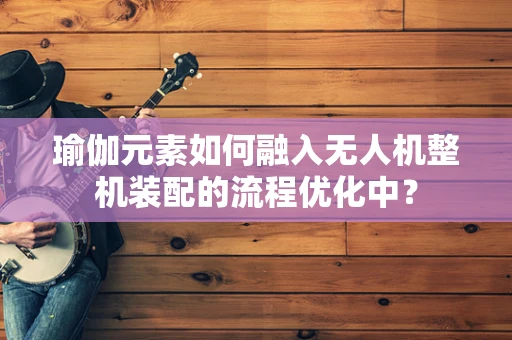 瑜伽元素如何融入无人机整机装配的流程优化中？