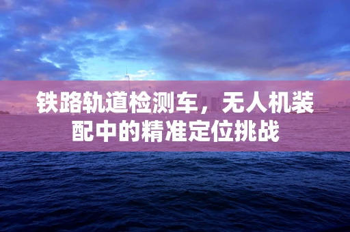 铁路轨道检测车，无人机装配中的精准定位挑战