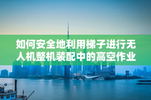 如何安全地利用梯子进行无人机整机装配中的高空作业？