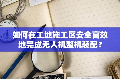 如何在工地施工区安全高效地完成无人机整机装配？