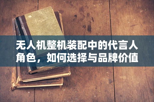 无人机整机装配中的代言人角色，如何选择与品牌价值相契合的代言人？