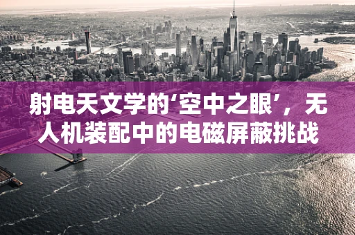 射电天文学的‘空中之眼’，无人机装配中的电磁屏蔽挑战