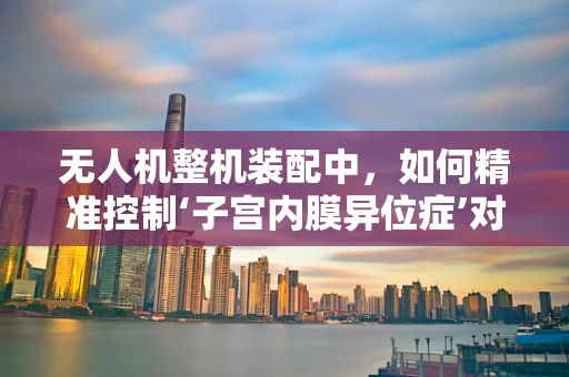 无人机整机装配中，如何精准控制‘子宫内膜异位症’对飞行稳定性的影响？
