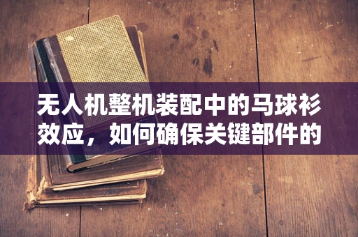 无人机整机装配中的马球衫效应，如何确保关键部件的精准对接？