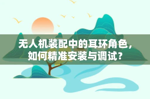 无人机装配中的耳环角色，如何精准安装与调试？
