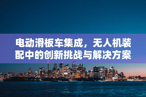 电动滑板车集成，无人机装配中的创新挑战与解决方案