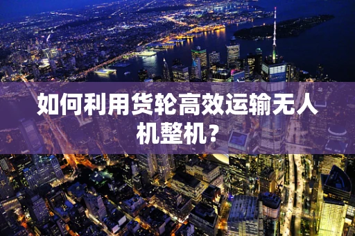 如何利用货轮高效运输无人机整机？