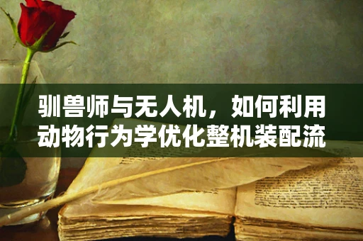 驯兽师与无人机，如何利用动物行为学优化整机装配流程？