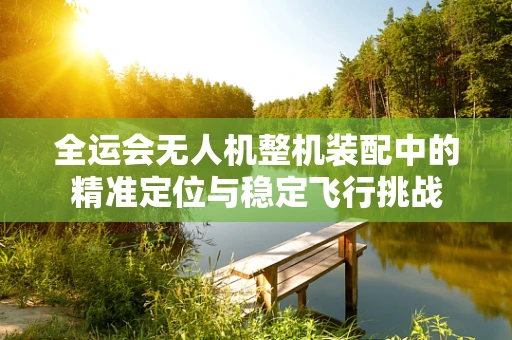 全运会无人机整机装配中的精准定位与稳定飞行挑战