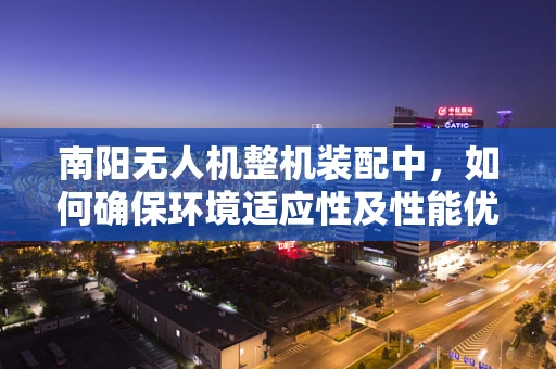 南阳无人机整机装配中，如何确保环境适应性及性能优化？