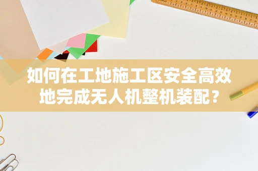 如何在工地施工区安全高效地完成无人机整机装配？
