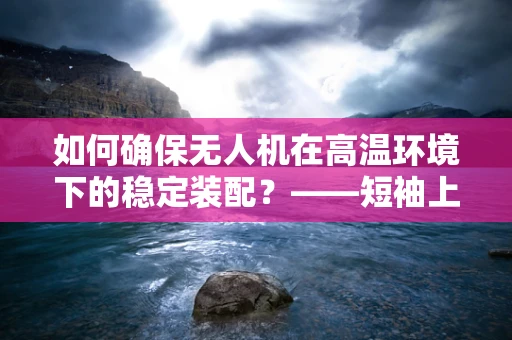 如何确保无人机在高温环境下的稳定装配？——短袖上衣的启示