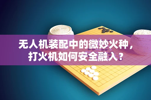 无人机装配中的微妙火种，打火机如何安全融入？