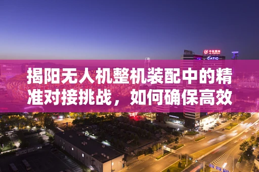 揭阳无人机整机装配中的精准对接挑战，如何确保高效率与高精度并存？