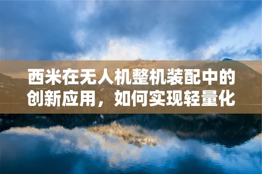 西米在无人机整机装配中的创新应用，如何实现轻量化与强度的完美平衡？
