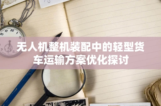 无人机整机装配中的轻型货车运输方案优化探讨