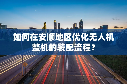 如何在安顺地区优化无人机整机的装配流程？