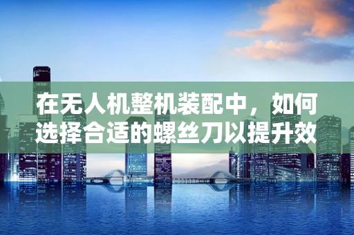 在无人机整机装配中，如何选择合适的螺丝刀以提升效率与安全性？