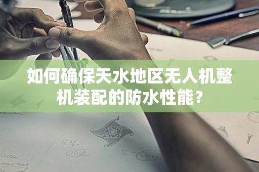 如何确保天水地区无人机整机装配的防水性能？