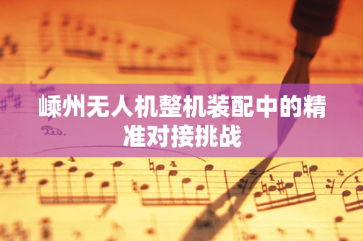 嵊州无人机整机装配中的精准对接挑战