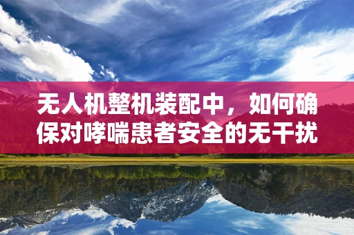 无人机整机装配中，如何确保对哮喘患者安全的无干扰环境？