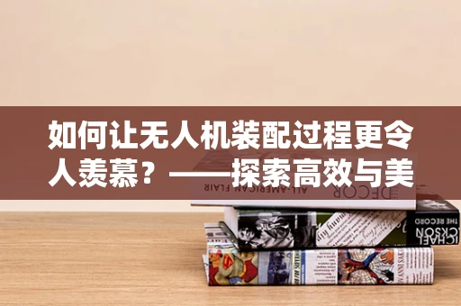 如何让无人机装配过程更令人羡慕？——探索高效与美学的完美融合