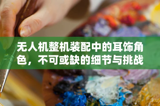 无人机整机装配中的耳饰角色，不可或缺的细节与挑战
