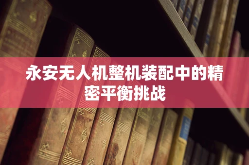 永安无人机整机装配中的精密平衡挑战