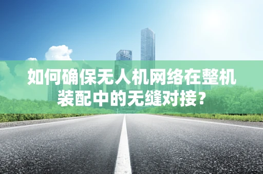如何确保无人机网络在整机装配中的无缝对接？