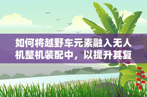 如何将越野车元素融入无人机整机装配中，以提升其复杂地形适应能力？