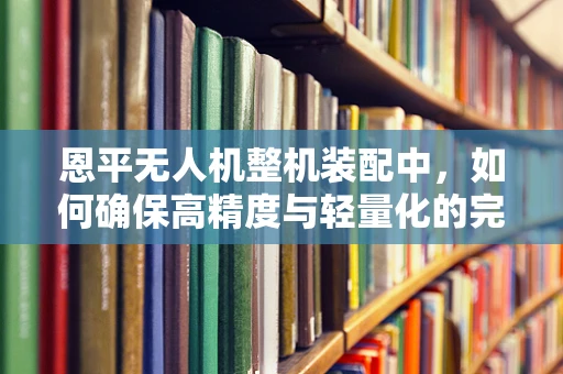 恩平无人机整机装配中，如何确保高精度与轻量化的完美平衡？