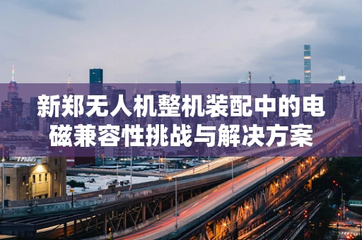 新郑无人机整机装配中的电磁兼容性挑战与解决方案