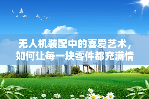 无人机装配中的喜爱艺术，如何让每一块零件都充满情感？