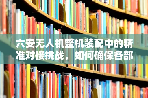 六安无人机整机装配中的精准对接挑战，如何确保各部件无缝衔接？
