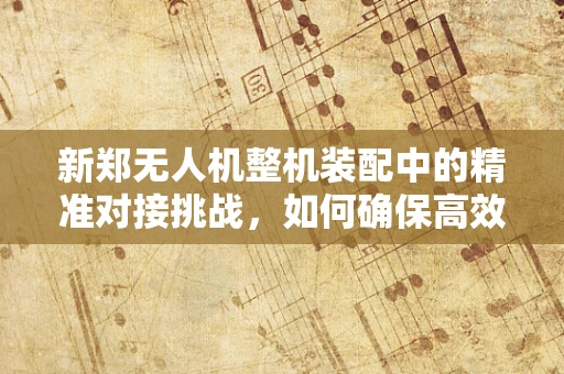 新郑无人机整机装配中的精准对接挑战，如何确保高效率与高精度的完美融合？