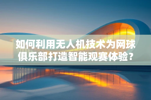 如何利用无人机技术为网球俱乐部打造智能观赛体验？